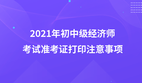 2021年初中級經(jīng)濟(jì)師考試準(zhǔn)考證打印注意事項(xiàng)