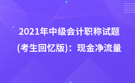 2021年中級(jí)會(huì)計(jì)職稱試題及參考答案(考生回憶版)：現(xiàn)金凈流量