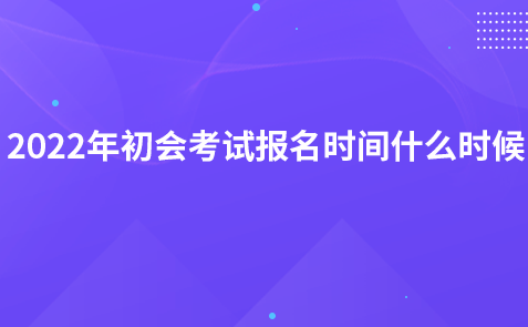 2022年初會(huì)考試報(bào)名時(shí)間什么時(shí)候?