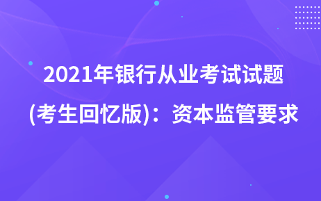 2021年銀行從業(yè)考試試題 (考生回憶版)：資本監(jiān)管要求