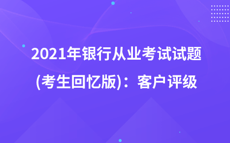 2021年銀行從業(yè)考試試題 (考生回憶版)：客戶評級