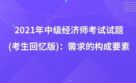 2021年中級(jí)經(jīng)濟(jì)師考試試題 (考生回憶版)：需求的構(gòu)成要素