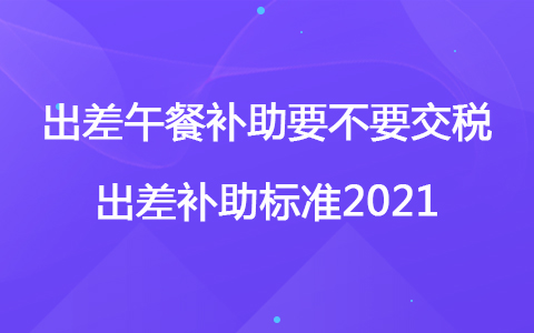 出差午餐補助要不要交稅 出差補助標準2021