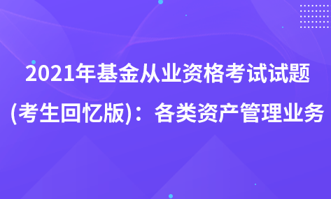 2021年基金從業(yè)資格考試試題 (考生回憶版)：各類資產(chǎn)管理業(yè)務