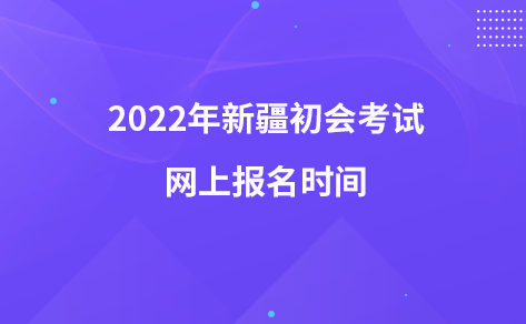 2022年新疆初會考試網(wǎng)上報名時間