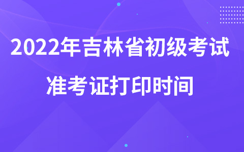 2022年吉林省初級(jí)考試準(zhǔn)考證打印時(shí)間