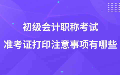 初級會計職稱考試準考證打印注意事項有哪些？