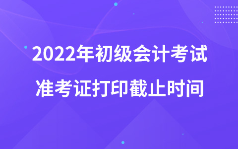 2022年初級會計考試準考證打印截止時間