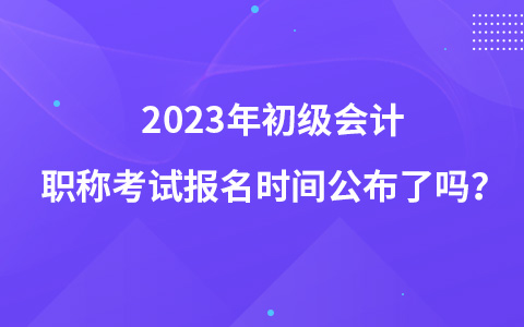 2023年初級會計職稱考試報名時間公布了嗎？