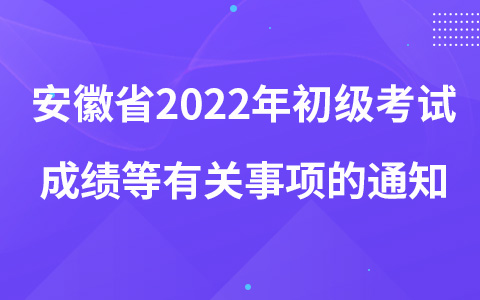 安徽省2022年初級考試成績等有關(guān)事項的通知