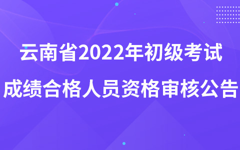 云南省2022年初級考試成績合格人員資格審核公告