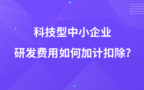 科技型中小企業(yè)研發(fā)費用如何加計扣除?