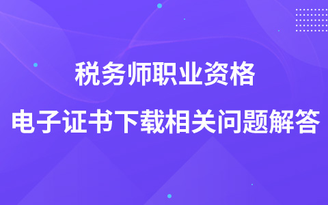 稅務(wù)師職業(yè)資格電子證書下載相關(guān)問題解答