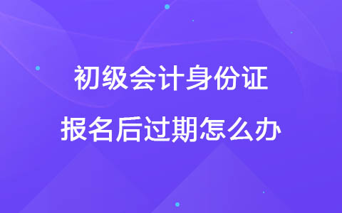 初級會計(jì)身份證報(bào)名后過期怎么辦？