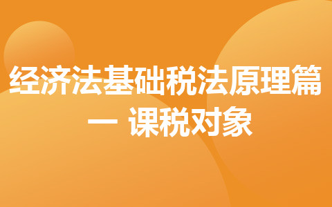 聽(tīng)橙子老師講解經(jīng)濟(jì)法基礎(chǔ) 稅法原理篇（一）課稅對(duì)象