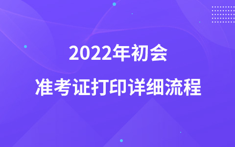 2022年初會(huì)準(zhǔn)考證打印詳細(xì)流程