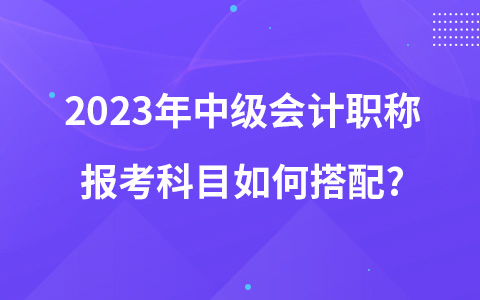 2023年中級會計職稱報考科目如何搭配?