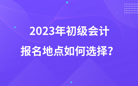 2023年初級(jí)會(huì)計(jì)報(bào)名地點(diǎn)如何選擇？