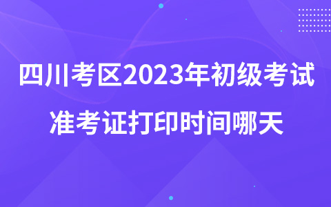 四川考區(qū)2023年初級(jí)考試準(zhǔn)考證打印時(shí)間哪天