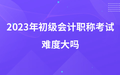 2023年初級會計職稱考試難度大嗎