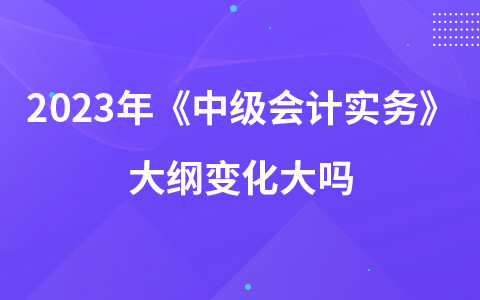 2023年中級(jí)會(huì)計(jì)考試《中級(jí)會(huì)計(jì)實(shí)務(wù)》大綱變化大嗎