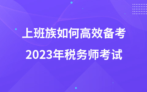 上班族如何高效備考2023年稅務(wù)師考試