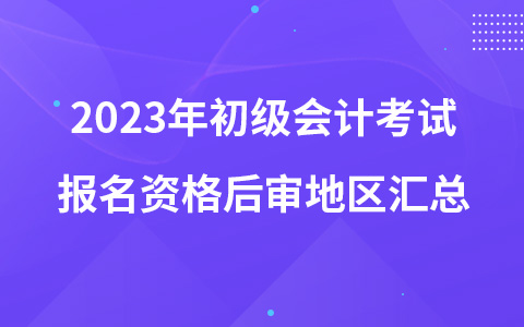 2023年初級(jí)會(huì)計(jì)考試報(bào)名資格后審地區(qū)匯總