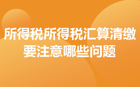 所得稅所得稅匯算清繳要注意哪些問題