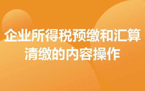 企業(yè)所得稅預(yù)繳和匯算清繳的內(nèi)容操作